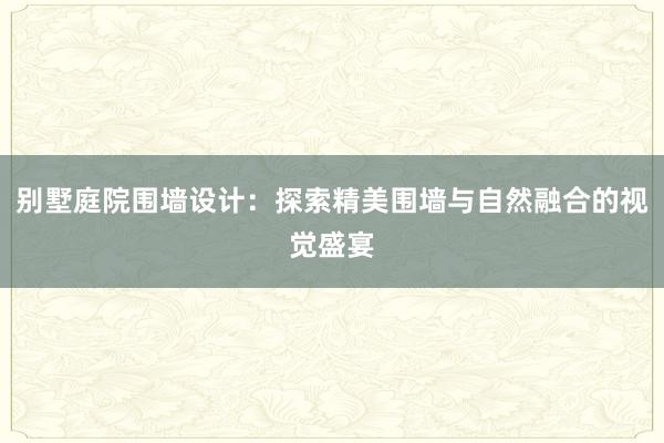 别墅庭院围墙设计：探索精美围墙与自然融合的视觉盛宴